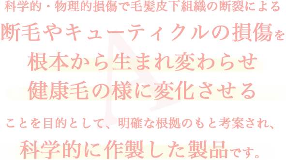 科学的・物理的損傷で毛髪皮下組織の断裂による断毛やキューティクルの損傷を根本から生まれ変わらせ健康毛の様に変化させることを目的として、明確な根拠のもと考案され、科学的に作製した製品です。